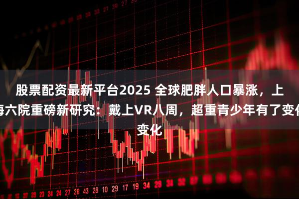 股票配资最新平台2025 全球肥胖人口暴涨，上海六院重磅新研究：戴上VR八周，超重青少年有了变化