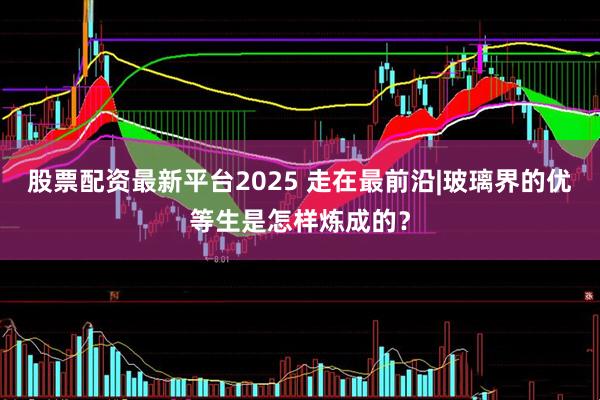 股票配资最新平台2025 走在最前沿|玻璃界的优等生是怎样炼成的？