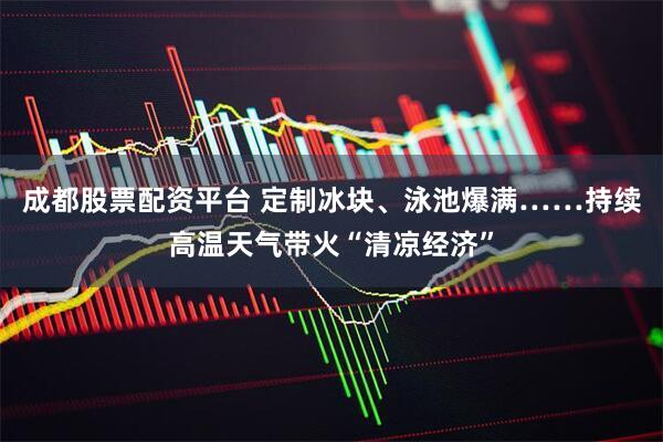 成都股票配资平台 定制冰块、泳池爆满……持续高温天气带火“清凉经济”