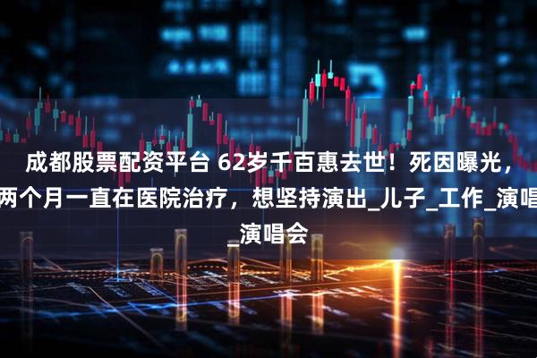 成都股票配资平台 62岁千百惠去世！死因曝光，近两个月一直在医院治疗，想坚持演出_儿子_工作_演唱会