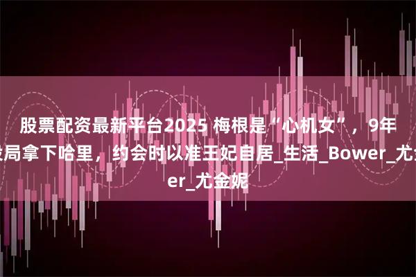 股票配资最新平台2025 梅根是“心机女”，9年前设局拿下哈里，约会时以准王妃自居_生活_Bower_尤金妮