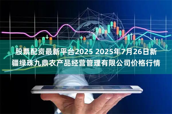 股票配资最新平台2025 2025年7月26日新疆绿珠九鼎农产品经营管理有限公司价格行情