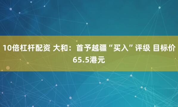10倍杠杆配资 大和：首予越疆“买入”评级 目标价65.5港元