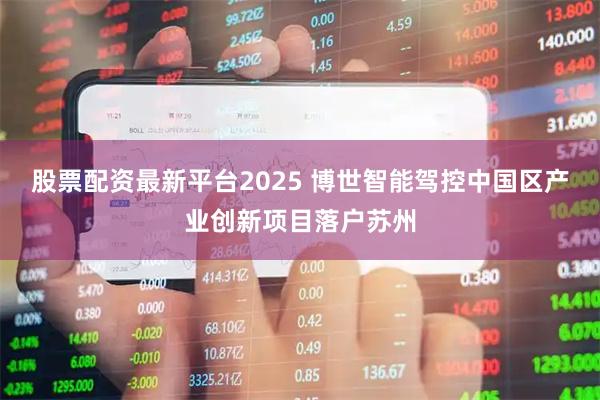 股票配资最新平台2025 博世智能驾控中国区产业创新项目落户苏州