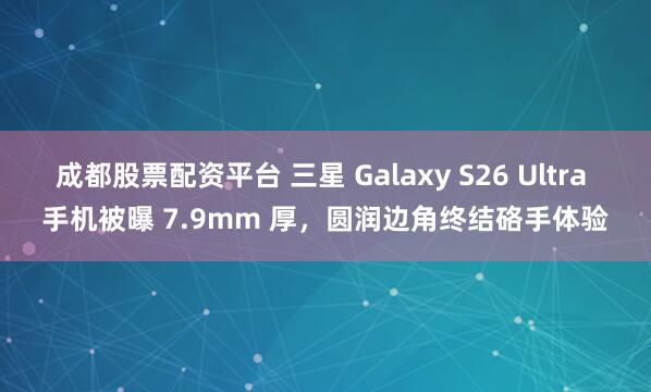 成都股票配资平台 三星 Galaxy S26 Ultra 手机被曝 7.9mm 厚，圆润边角终结硌手体验