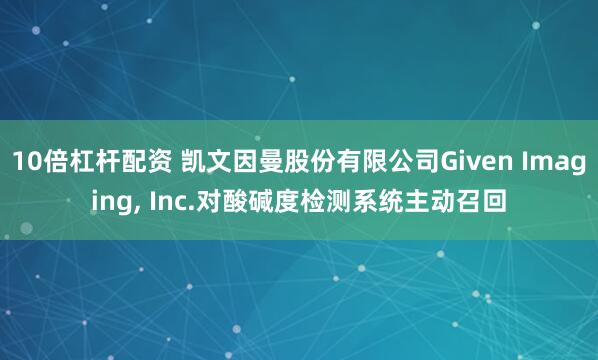 10倍杠杆配资 凯文因曼股份有限公司Given Imaging, Inc.对酸碱度检测系统主动召回