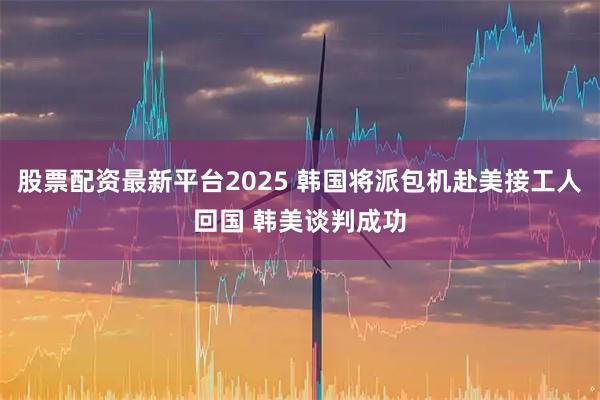 股票配资最新平台2025 韩国将派包机赴美接工人回国 韩美谈判成功