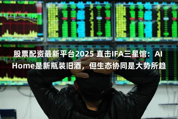 股票配资最新平台2025 直击IFA三星馆：AI Home是新瓶装旧酒，但生态协同是大势所趋