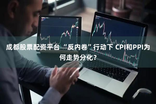 成都股票配资平台 “反内卷”行动下 CPI和PPI为何走势分化？