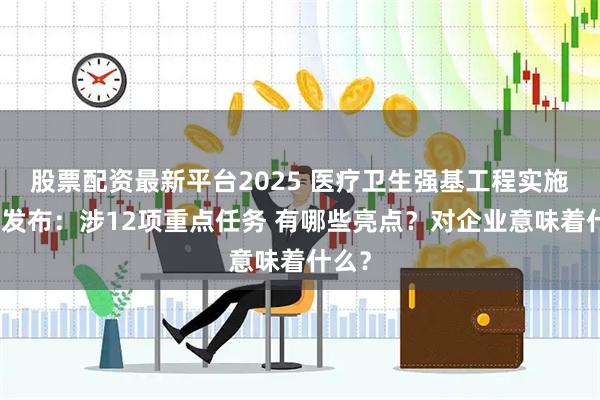 股票配资最新平台2025 医疗卫生强基工程实施方案发布：涉12项重点任务 有哪些亮点？对企业意味着什么？