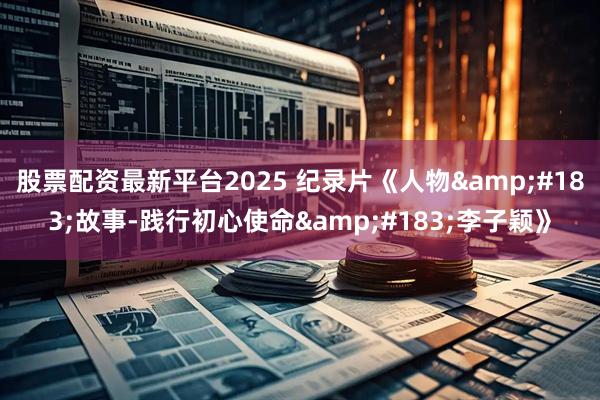股票配资最新平台2025 纪录片《人物&#183;故事-践行初心使命&#183;李子颖》