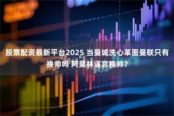 股票配资最新平台2025 当曼城洗心革面曼联只有换帅吗 阿莫林逼宫换帅？