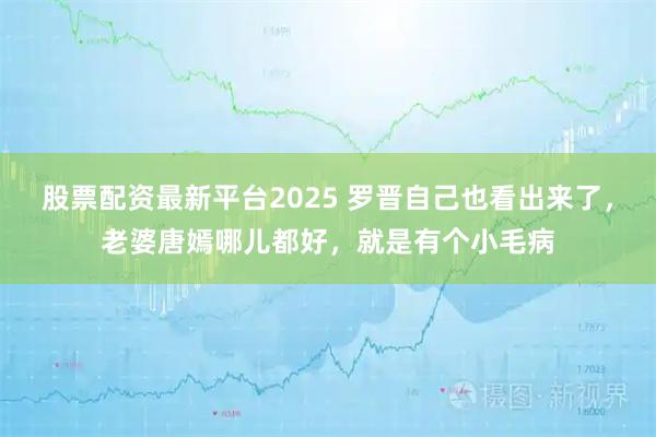 股票配资最新平台2025 罗晋自己也看出来了，老婆唐嫣哪儿都好，就是有个小毛病