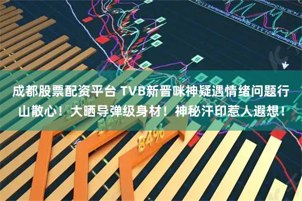 成都股票配资平台 TVB新晋咪神疑遇情绪问题行山散心！大晒导弹级身材！神秘汗印惹人遐想！