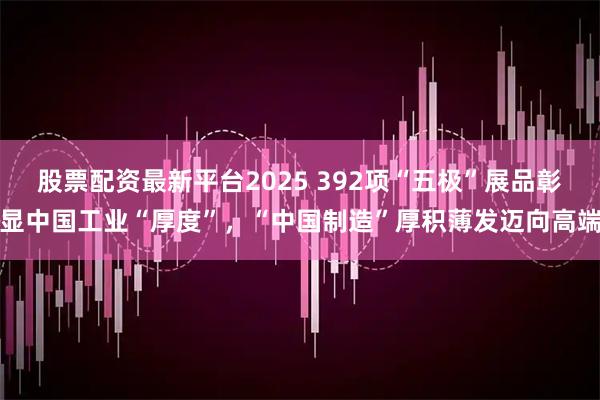 股票配资最新平台2025 392项“五极”展品彰显中国工业“厚度”，“中国制造”厚积薄发迈向高端