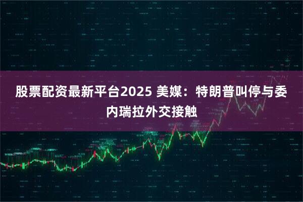 股票配资最新平台2025 美媒：特朗普叫停与委内瑞拉外交接触