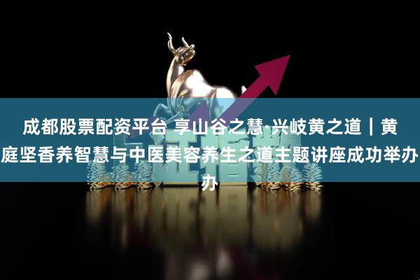 成都股票配资平台 享山谷之慧·兴岐黄之道｜黄庭坚香养智慧与中医美容养生之道主题讲座成功举办