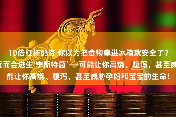 10倍杠杆配资 你以为把食物塞进冰箱就安全了？错！有些食物放冰箱反而会滋生‘李斯特菌’——可能让你高烧、腹泻，甚至威胁孕妇和宝宝的生命！