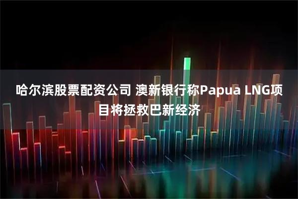 哈尔滨股票配资公司 澳新银行称Papua LNG项目将拯救巴新经济