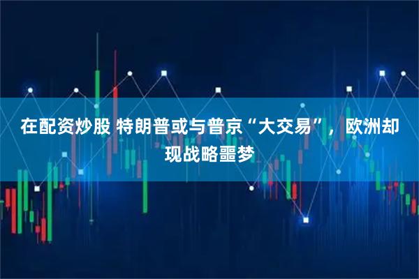 在配资炒股 特朗普或与普京“大交易”，欧洲却现战略噩梦